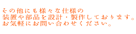 その他にも様々な仕様の 装置や部品を設計・製作しております。 お気軽にお問い合わせください。